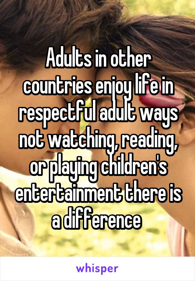 Adults in other countries enjoy life in respectful adult ways not watching, reading, or playing children's entertainment there is a difference 