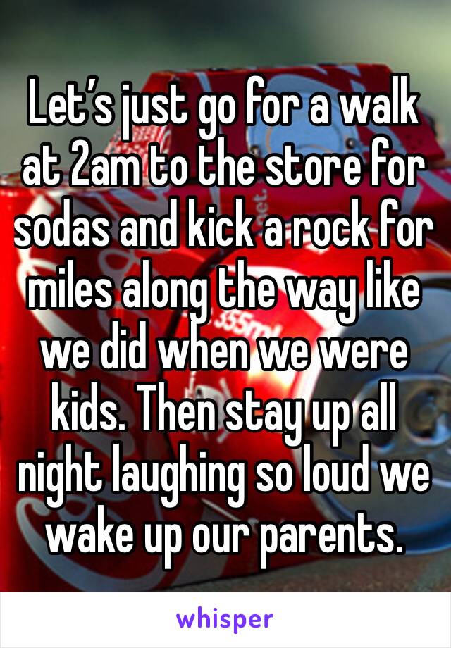 Let’s just go for a walk at 2am to the store for sodas and kick a rock for miles along the way like we did when we were kids. Then stay up all night laughing so loud we wake up our parents. 