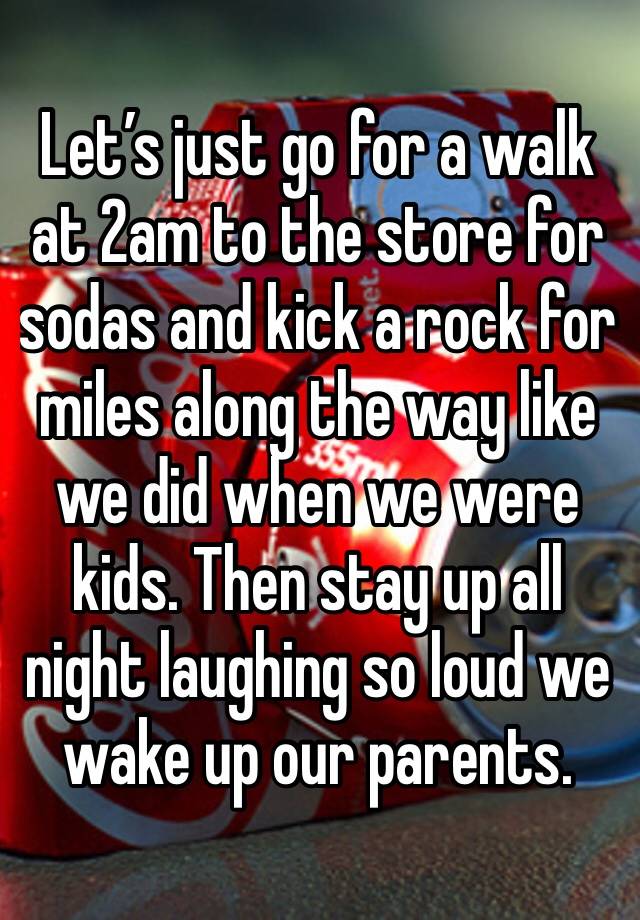 Let’s just go for a walk at 2am to the store for sodas and kick a rock for miles along the way like we did when we were kids. Then stay up all night laughing so loud we wake up our parents. 