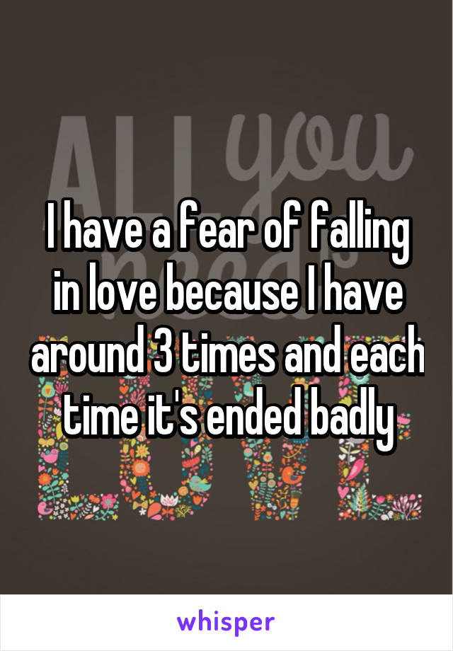 I have a fear of falling in love because I have around 3 times and each time it's ended badly