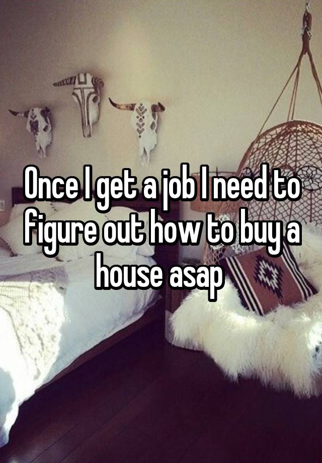 Once I get a job I need to figure out how to buy a house asap 