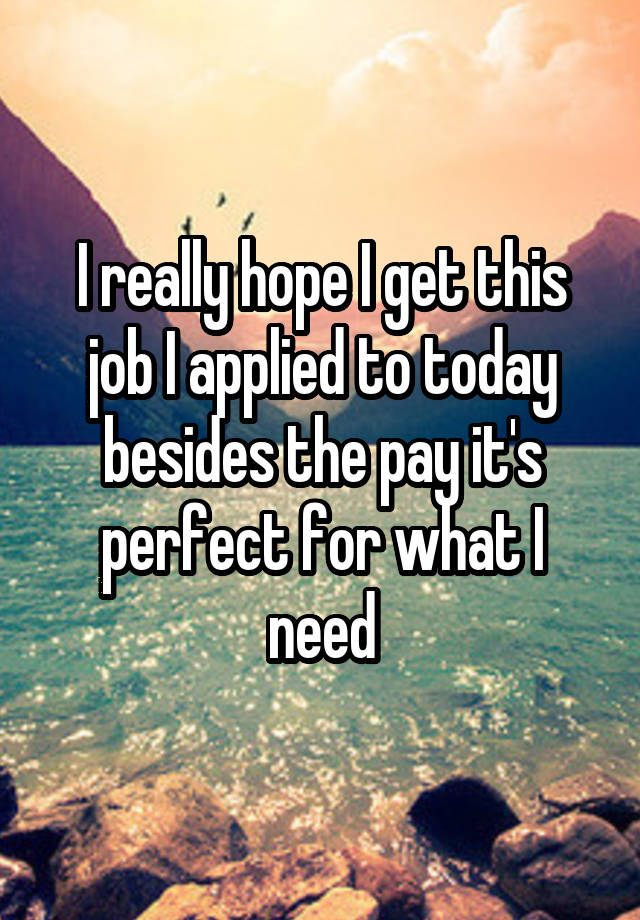 I really hope I get this job I applied to today besides the pay it's perfect for what I need