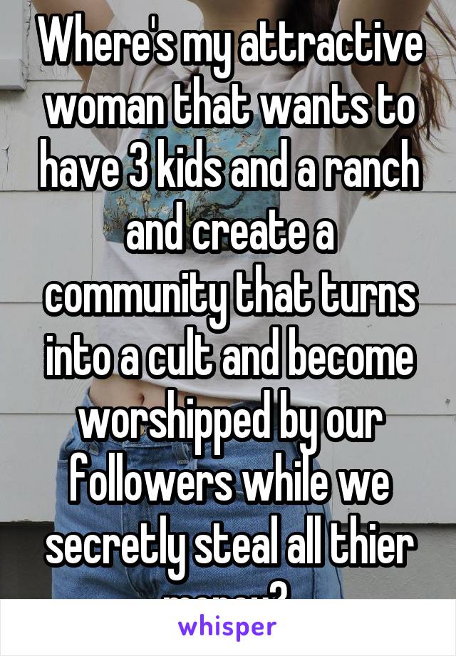 Where's my attractive woman that wants to have 3 kids and a ranch and create a community that turns into a cult and become worshipped by our followers while we secretly steal all thier money? 