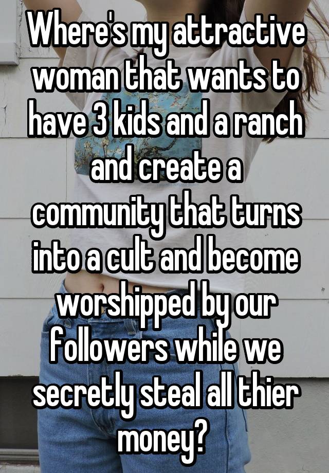 Where's my attractive woman that wants to have 3 kids and a ranch and create a community that turns into a cult and become worshipped by our followers while we secretly steal all thier money? 