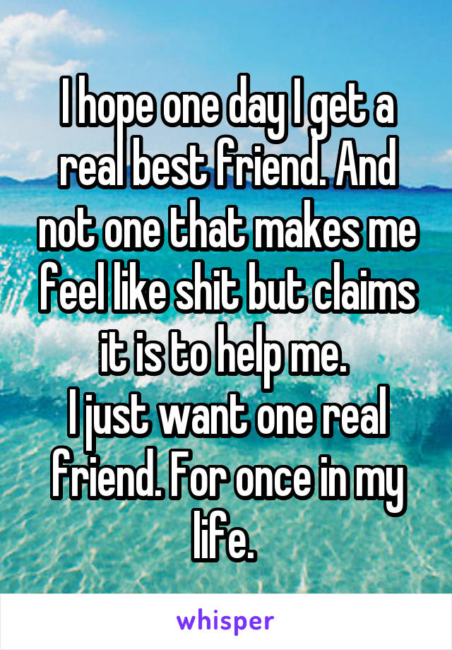 I hope one day I get a real best friend. And not one that makes me feel like shit but claims it is to help me. 
I just want one real friend. For once in my life. 