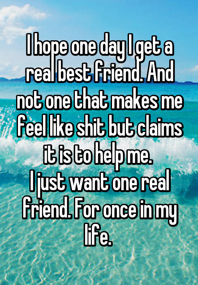 I hope one day I get a real best friend. And not one that makes me feel like shit but claims it is to help me. 
I just want one real friend. For once in my life. 