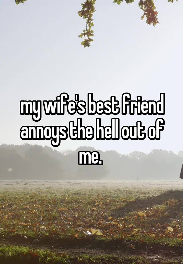 my wife's best friend annoys the hell out of me. 