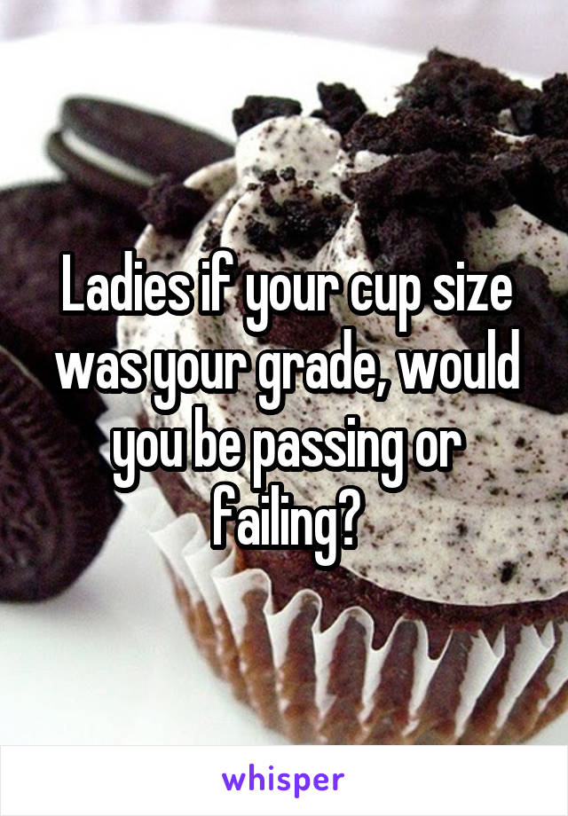 Ladies if your cup size was your grade, would you be passing or failing?