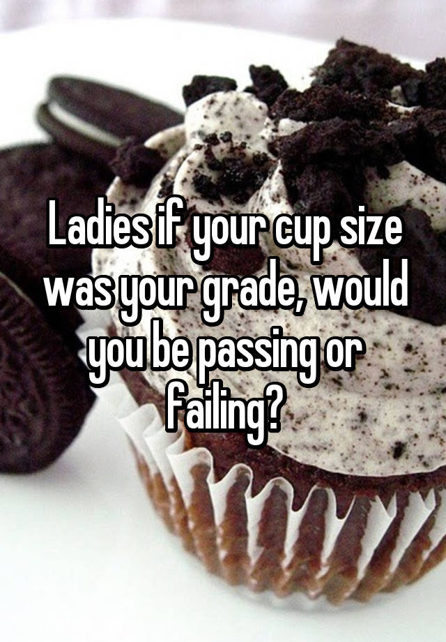 Ladies if your cup size was your grade, would you be passing or failing?