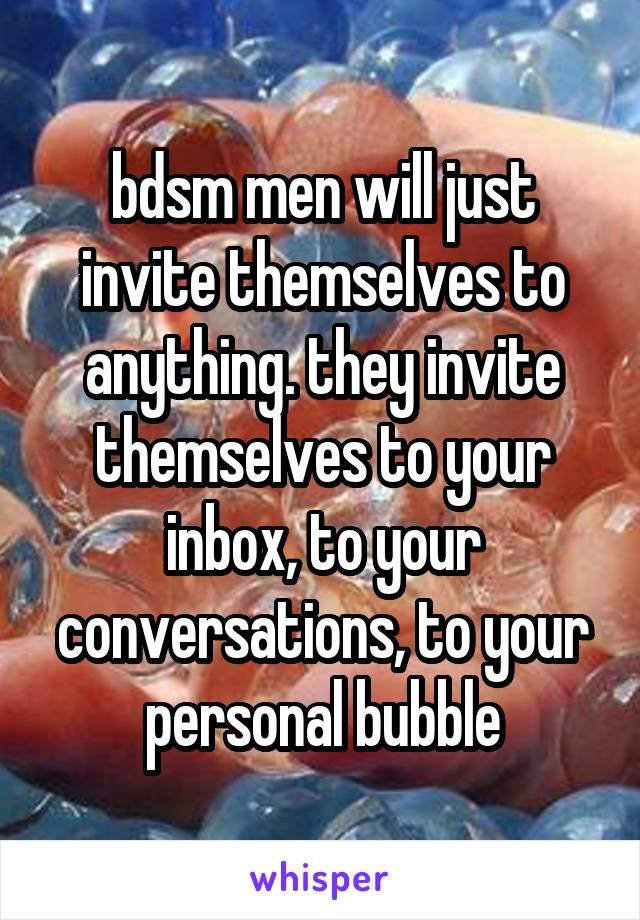 bdsm men will just invite themselves to anything. they invite themselves to your inbox, to your conversations, to your personal bubble