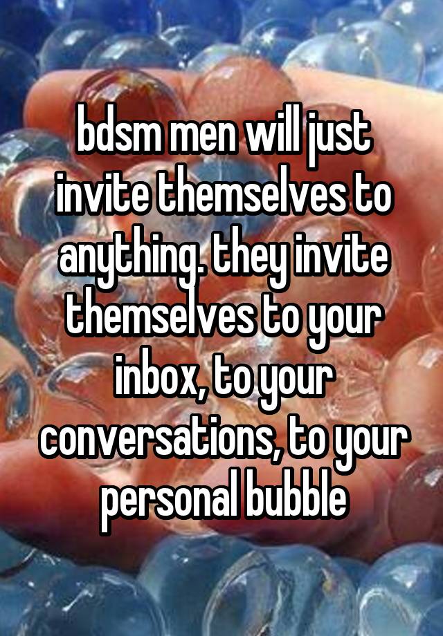 bdsm men will just invite themselves to anything. they invite themselves to your inbox, to your conversations, to your personal bubble