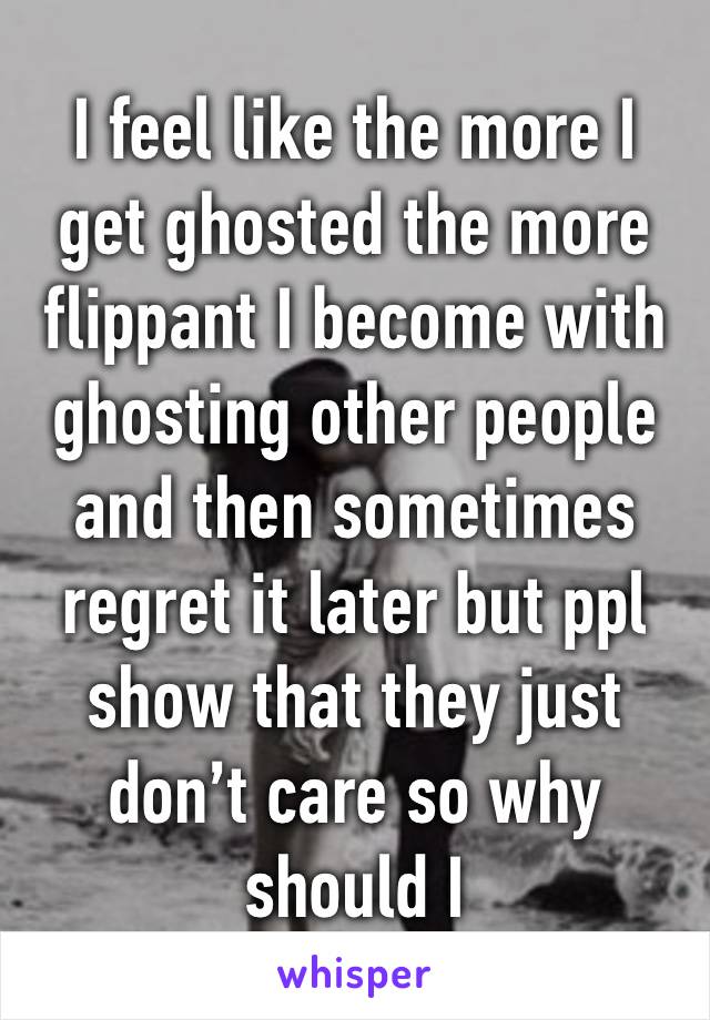 I feel like the more I get ghosted the more flippant I become with ghosting other people and then sometimes regret it later but ppl show that they just don’t care so why should I 