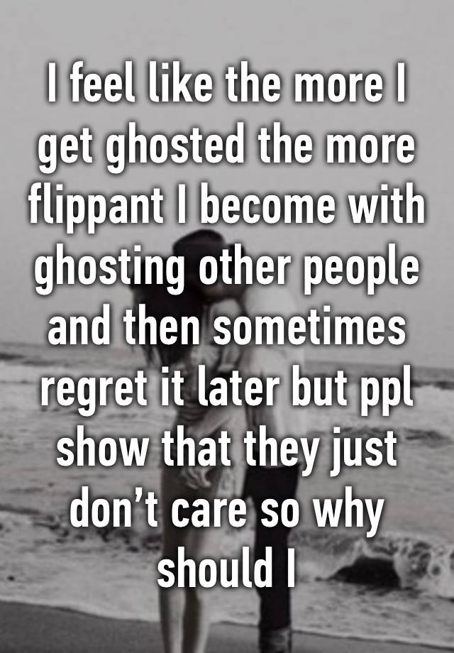 I feel like the more I get ghosted the more flippant I become with ghosting other people and then sometimes regret it later but ppl show that they just don’t care so why should I 