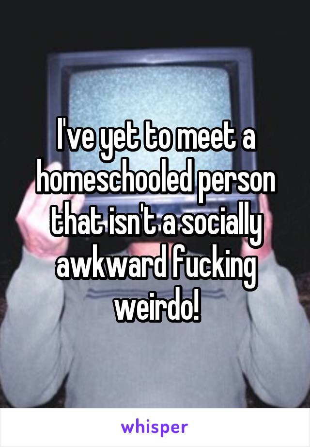 I've yet to meet a homeschooled person that isn't a socially awkward fucking weirdo!