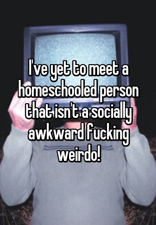 I've yet to meet a homeschooled person that isn't a socially awkward fucking weirdo!