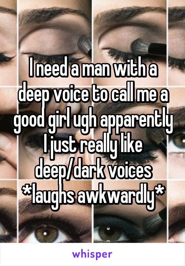 I need a man with a deep voice to call me a good girl ugh apparently I just really like deep/dark voices *laughs awkwardly*