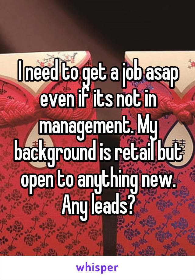 I need to get a job asap even if its not in management. My background is retail but open to anything new. Any leads?