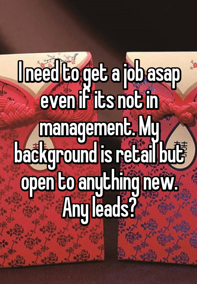 I need to get a job asap even if its not in management. My background is retail but open to anything new. Any leads?