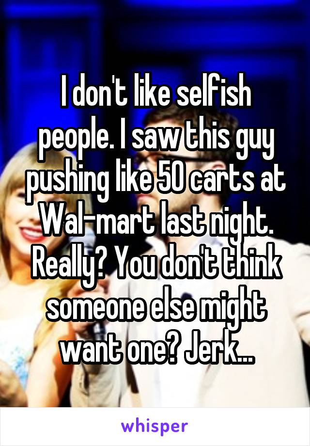 I don't like selfish people. I saw this guy pushing like 50 carts at Wal-mart last night. Really? You don't think someone else might want one? Jerk...