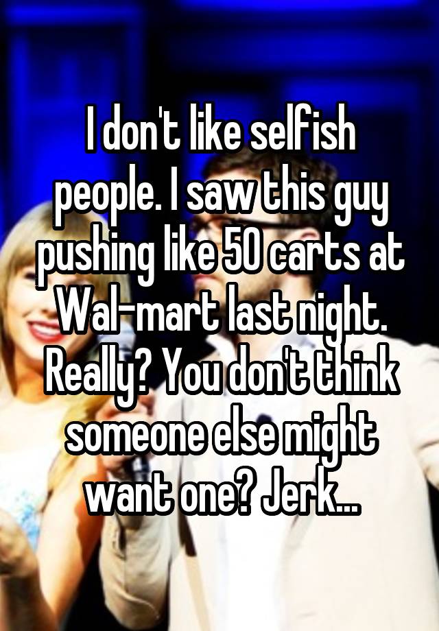 I don't like selfish people. I saw this guy pushing like 50 carts at Wal-mart last night. Really? You don't think someone else might want one? Jerk...