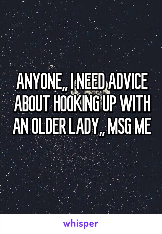 ANYONE,, I NEED ADVICE ABOUT HOOKING UP WITH AN OLDER LADY,, MSG ME 