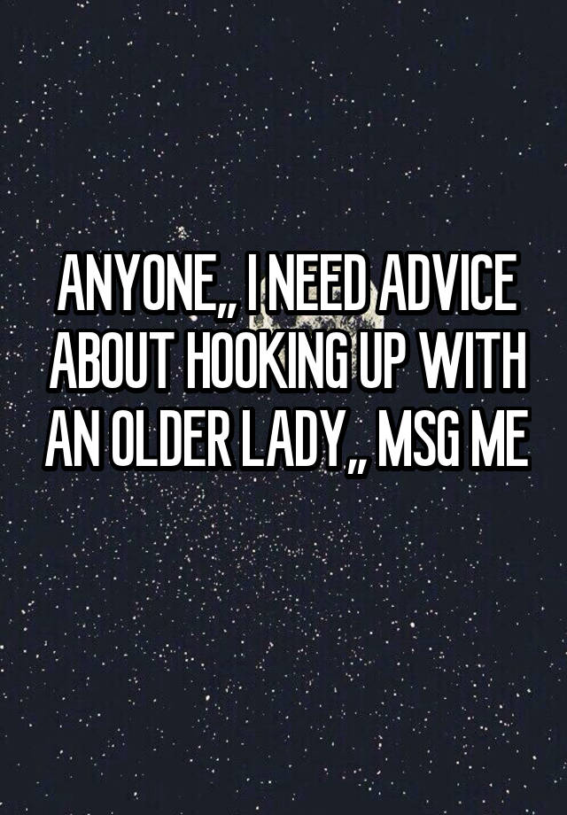 ANYONE,, I NEED ADVICE ABOUT HOOKING UP WITH AN OLDER LADY,, MSG ME 