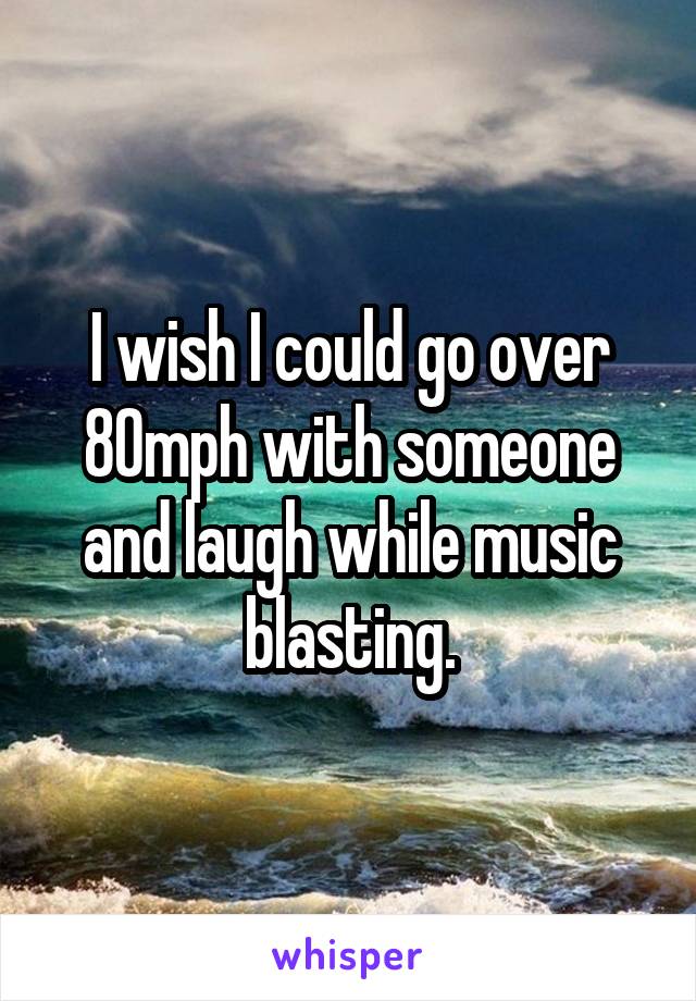 I wish I could go over 80mph with someone and laugh while music blasting.