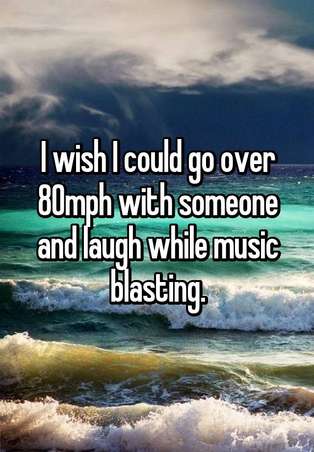 I wish I could go over 80mph with someone and laugh while music blasting.