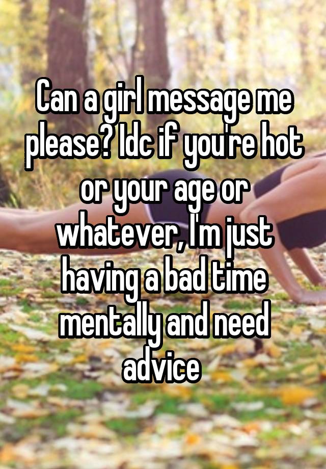 Can a girl message me please? Idc if you're hot or your age or whatever, I'm just having a bad time mentally and need advice 