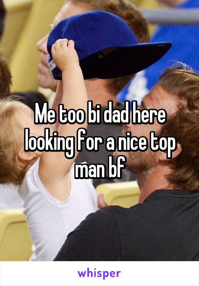 Me too bi dad here looking for a nice top man bf