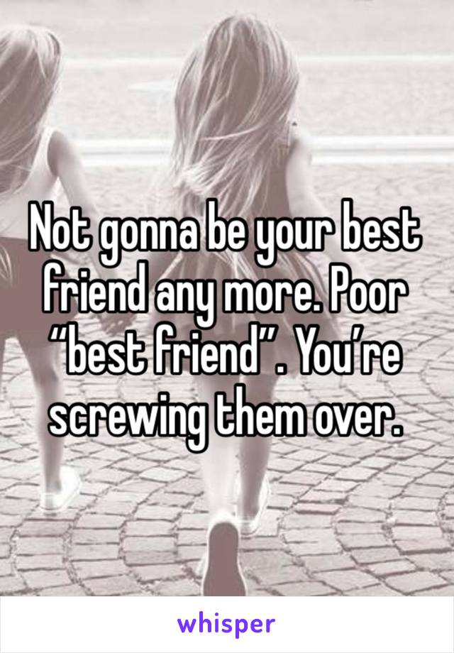 Not gonna be your best friend any more. Poor “best friend”. You’re screwing them over. 