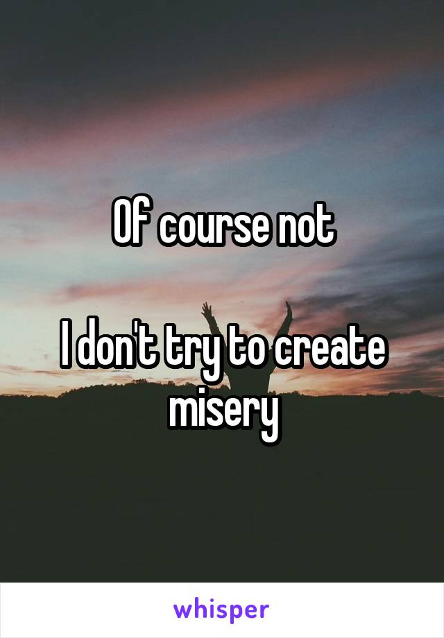 Of course not

I don't try to create misery