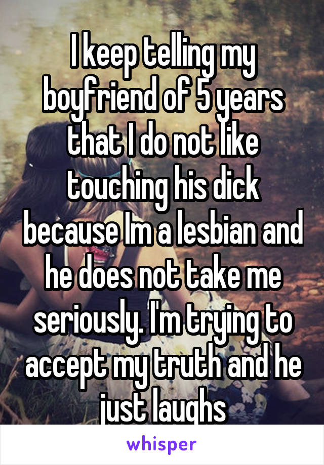 I keep telling my boyfriend of 5 years that I do not like touching his dick because Im a lesbian and he does not take me seriously. I'm trying to accept my truth and he just laughs