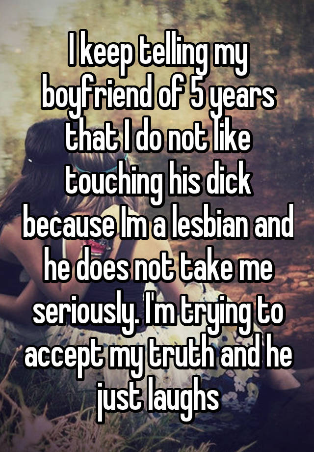 I keep telling my boyfriend of 5 years that I do not like touching his dick because Im a lesbian and he does not take me seriously. I'm trying to accept my truth and he just laughs