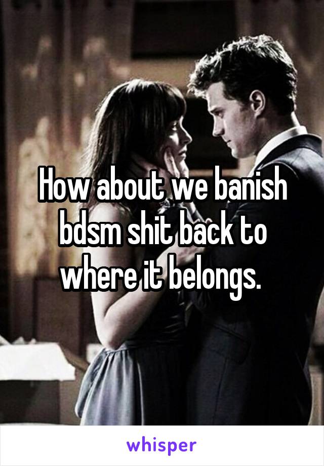 How about we banish bdsm shit back to where it belongs. 