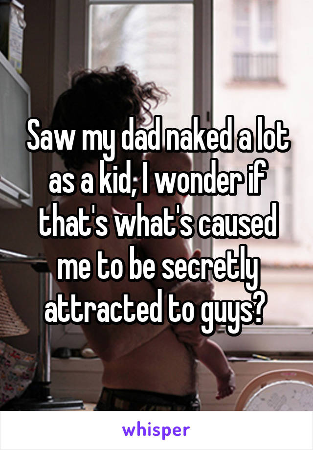 Saw my dad naked a lot as a kid, I wonder if that's what's caused me to be secretly attracted to guys? 