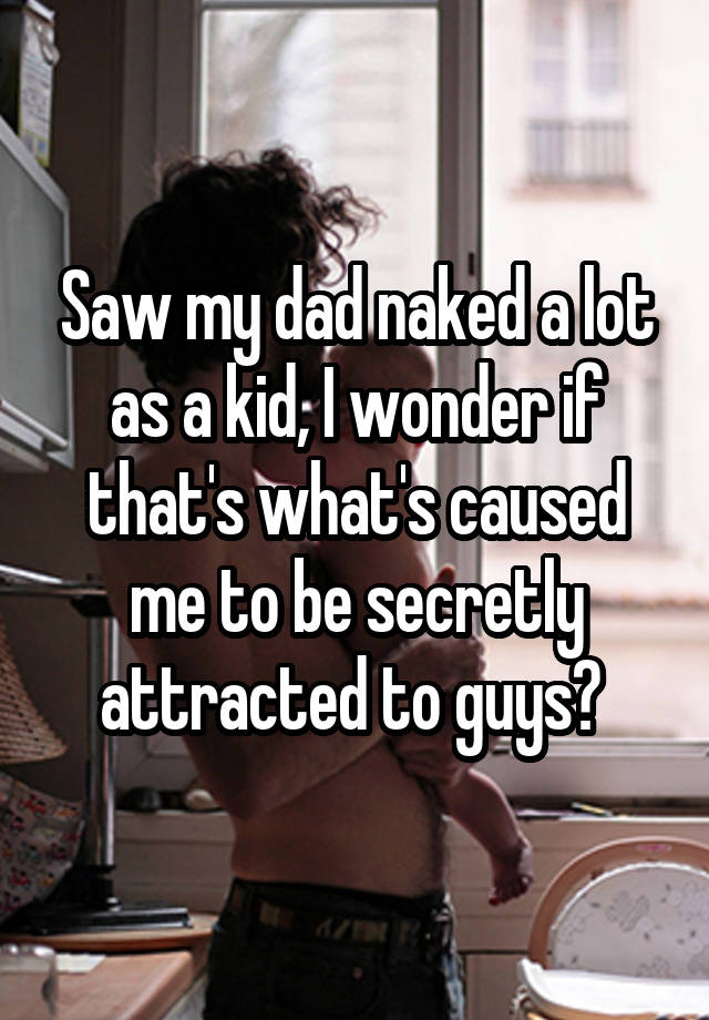 Saw my dad naked a lot as a kid, I wonder if that's what's caused me to be secretly attracted to guys? 