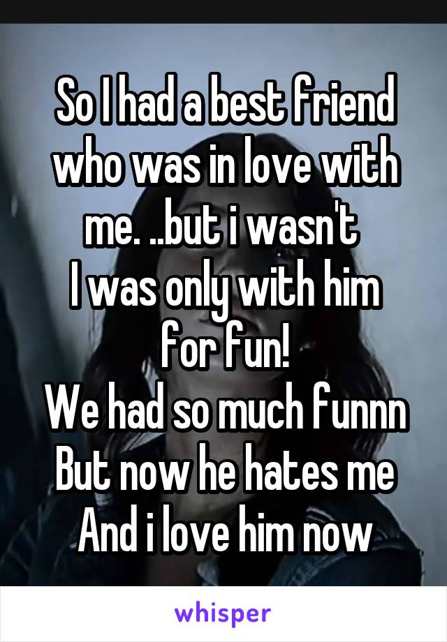 So I had a best friend who was in love with me. ..but i wasn't 
I was only with him for fun!
We had so much funnn
But now he hates me
And i love him now