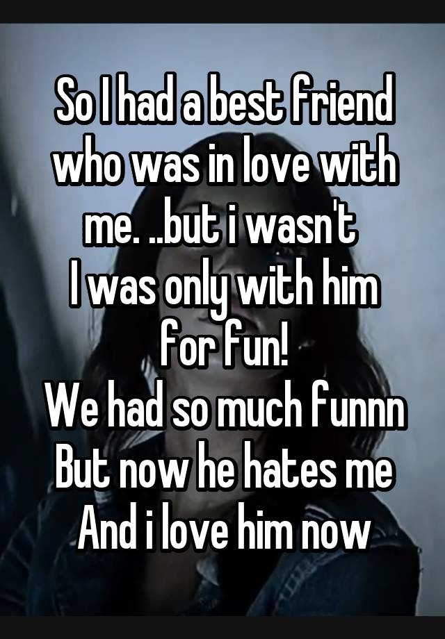 So I had a best friend who was in love with me. ..but i wasn't 
I was only with him for fun!
We had so much funnn
But now he hates me
And i love him now