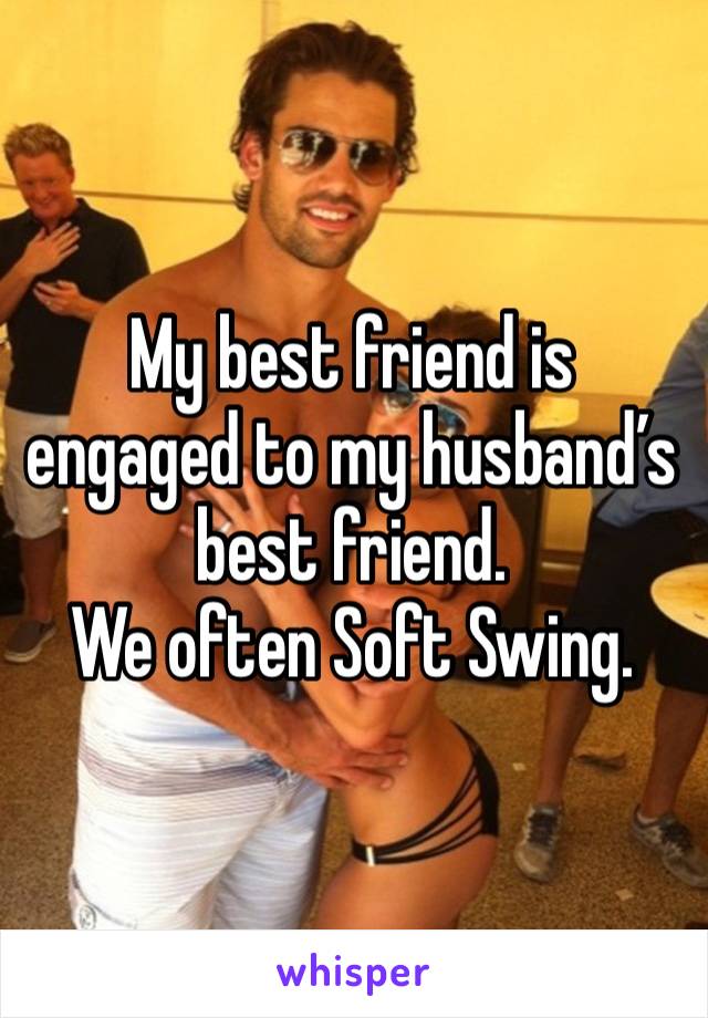 My best friend is engaged to my husband’s best friend.
We often Soft Swing.