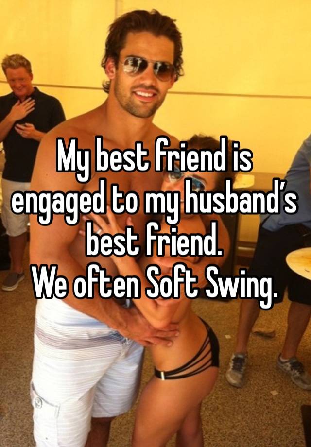 My best friend is engaged to my husband’s best friend.
We often Soft Swing.