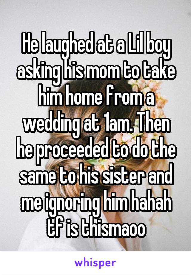 He laughed at a Lil boy asking his mom to take him home from a wedding at 1am. Then he proceeded to do the same to his sister and me ignoring him hahah tf is thismaoo