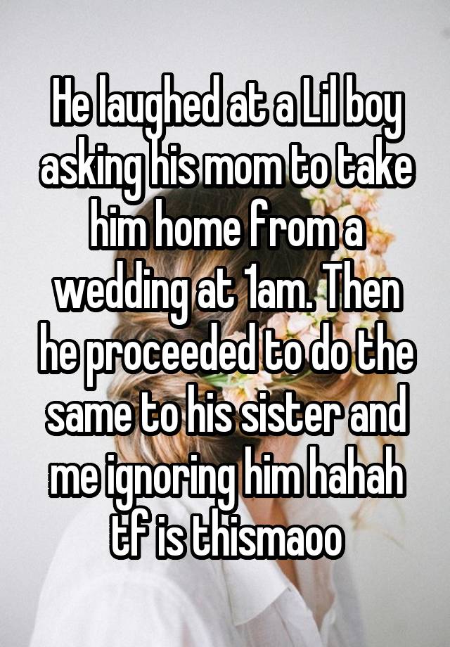 He laughed at a Lil boy asking his mom to take him home from a wedding at 1am. Then he proceeded to do the same to his sister and me ignoring him hahah tf is thismaoo