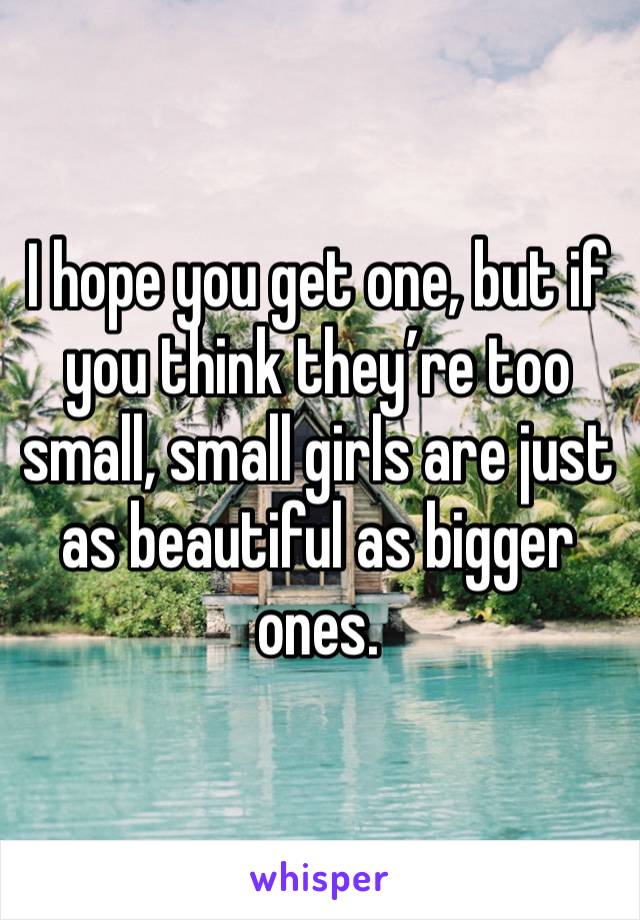 I hope you get one, but if you think they’re too small, small girls are just as beautiful as bigger ones. 