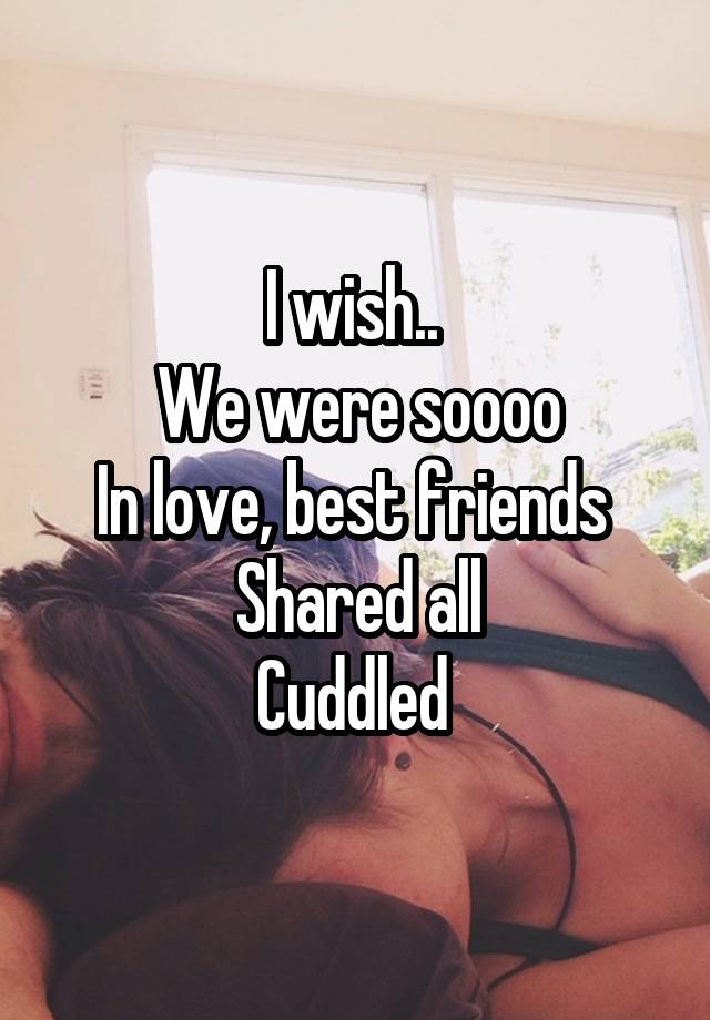 I wish.. 
We were soooo
In love, best friends 
Shared all
Cuddled 