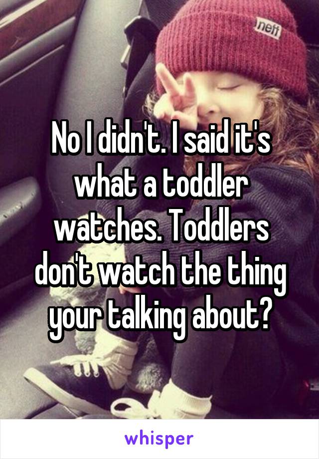 No I didn't. I said it's what a toddler watches. Toddlers don't watch the thing your talking about?