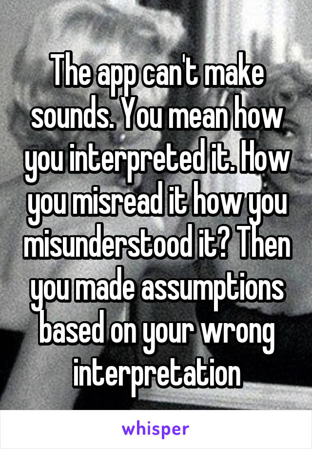 The app can't make sounds. You mean how you interpreted it. How you misread it how you misunderstood it? Then you made assumptions based on your wrong interpretation