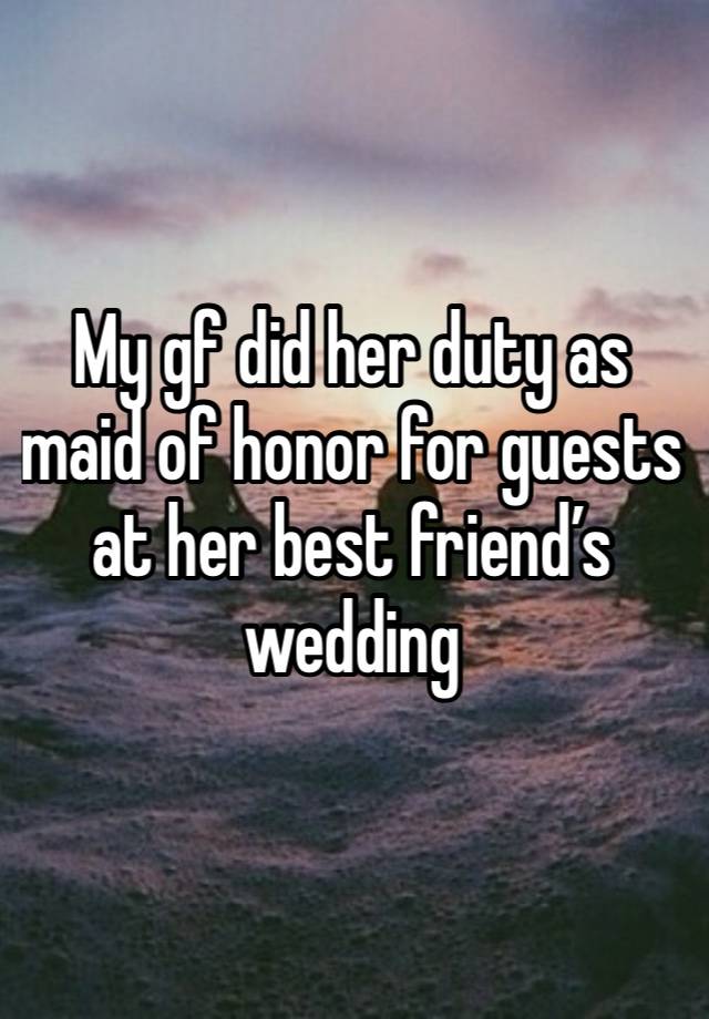 My gf did her duty as maid of honor for guests at her best friend’s wedding