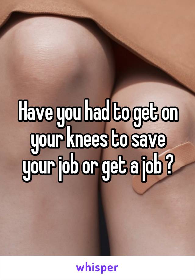 Have you had to get on your knees to save your job or get a job ?