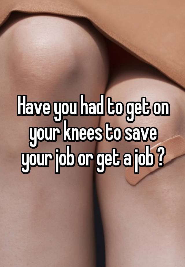 Have you had to get on your knees to save your job or get a job ?